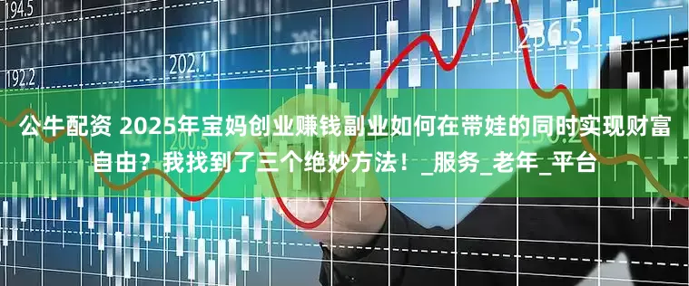 公牛配资 2025年宝妈创业赚钱副业如何在带娃的同时实现财富自由？我找到了三个绝妙方法！_服务_老年_平台