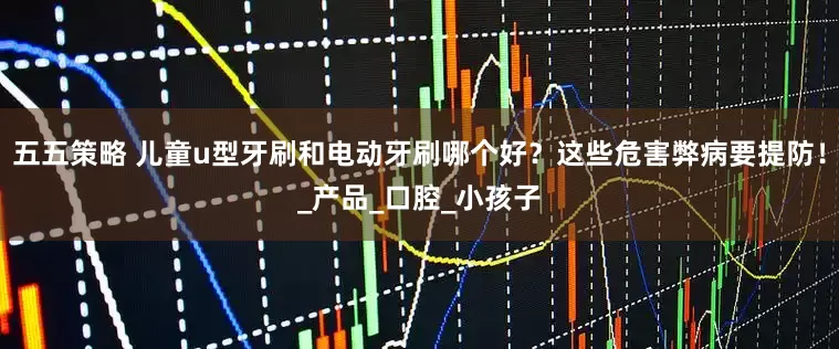 五五策略 儿童u型牙刷和电动牙刷哪个好？这些危害弊病要提防！_产品_口腔_小孩子