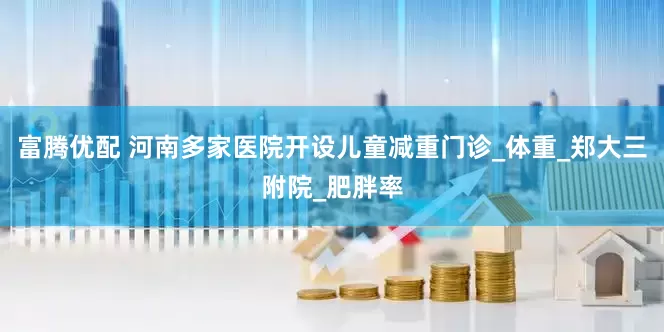 富腾优配 河南多家医院开设儿童减重门诊_体重_郑大三附院_肥胖率
