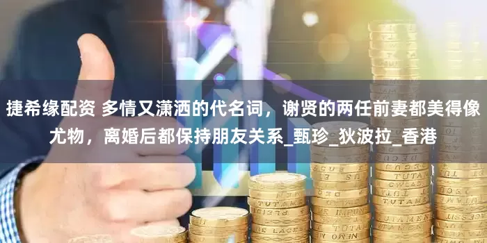 捷希缘配资 多情又潇洒的代名词，谢贤的两任前妻都美得像尤物，离婚后都保持朋友关系_甄珍_狄波拉_香港