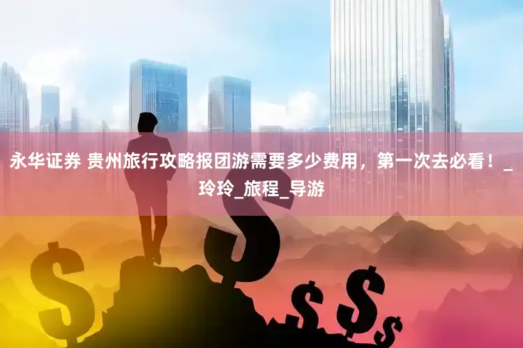 永华证券 贵州旅行攻略报团游需要多少费用，第一次去必看！_玲玲_旅程_导游