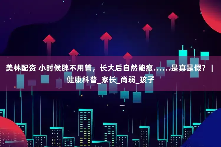 美林配资 小时候胖不用管，长大后自然能瘦……是真是假？ | 健康科普_家长_尚弱_孩子