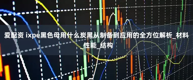 爱配资 ixpe黑色母用什么炭黑从制备到应用的全方位解析_材料_性能_结构