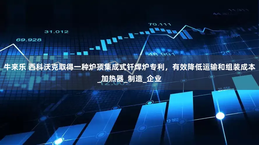 牛来乐 西科沃克取得一种炉顶集成式钎焊炉专利，有效降低运输和组装成本_加热器_制造_企业