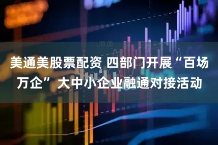 美通美股票配资 四部门开展“百场万企” 大中小企业融通对接活动