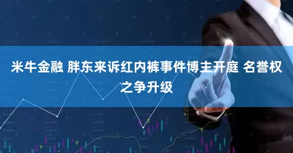米牛金融 胖东来诉红内裤事件博主开庭 名誉权之争升级