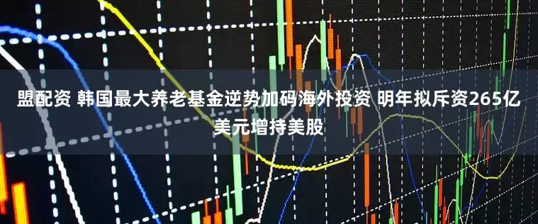 盟配资 韩国最大养老基金逆势加码海外投资 明年拟斥资265亿美元增持美股