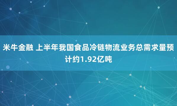 米牛金融 上半年我国食品冷链物流业务总需求量预计约1.92亿吨