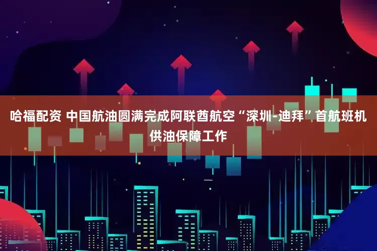 哈福配资 中国航油圆满完成阿联酋航空“深圳-迪拜”首航班机供油保障工作