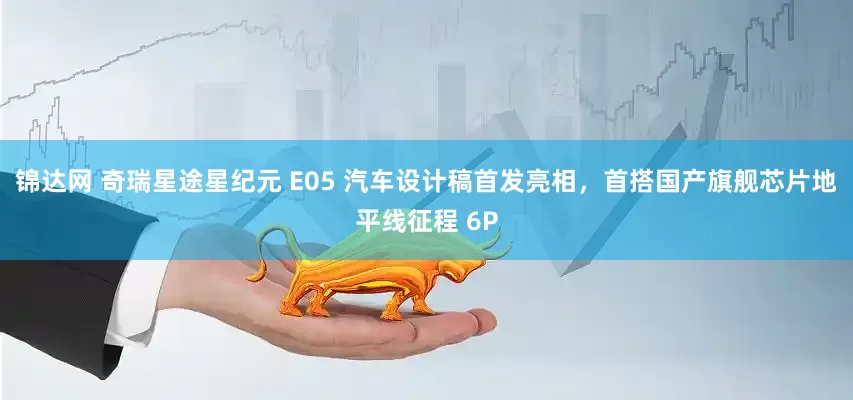 锦达网 奇瑞星途星纪元 E05 汽车设计稿首发亮相，首搭国产旗舰芯片地平线征程 6P