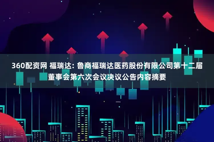 360配资网 福瑞达: 鲁商福瑞达医药股份有限公司第十二届董事会第六次会议决议公告内容摘要