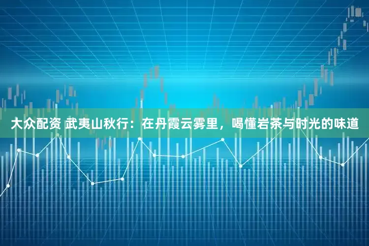 大众配资 武夷山秋行：在丹霞云雾里，喝懂岩茶与时光的味道