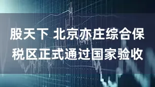 股天下 北京亦庄综合保税区正式通过国家验收