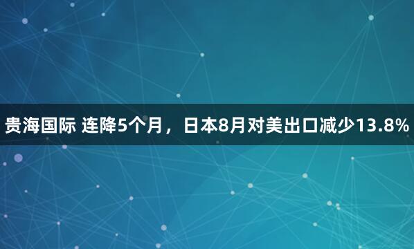 贵海国际 连降5个月，日本8月对美出口减少13.8%