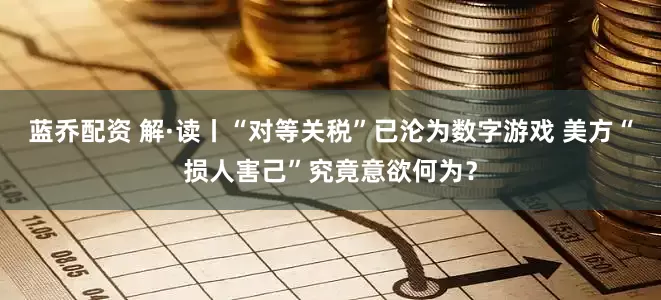 蓝乔配资 解·读丨“对等关税”已沦为数字游戏 美方“损人害己”究竟意欲何为？