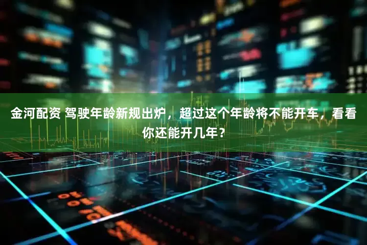 金河配资 驾驶年龄新规出炉，超过这个年龄将不能开车，看看你还能开几年？