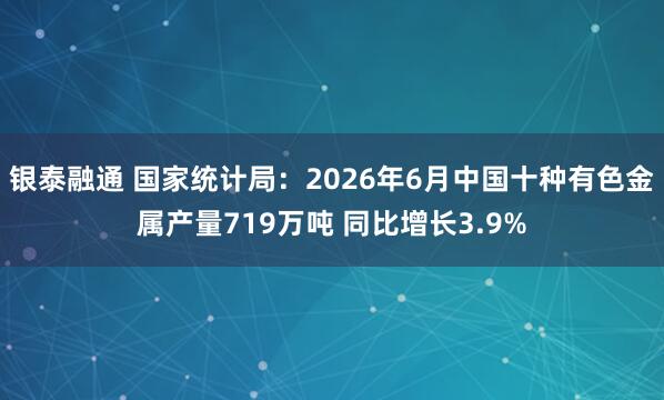 银泰融通 国家统计局：2026年6月中国十种有色金属产量719万吨 同比增长3.9%