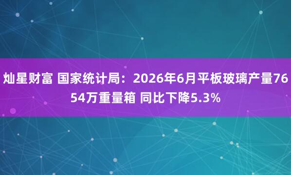 灿星财富 国家统计局：2026年6月平板玻璃产量7654万重量箱 同比下降5.3%