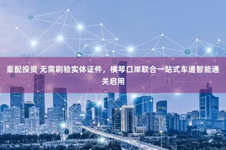 豪配投资 无需刷验实体证件，横琴口岸联合一站式车道智能通关启用